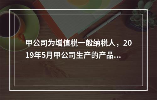 甲公司为增值税一般纳税人，2019年5月甲公司生产的产品对外