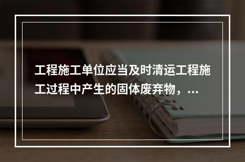 工程施工单位应当及时清运工程施工过程中产生的固体废弃物，并按