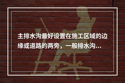 主排水沟最好设置在施工区域的边缘或道路的两旁，一般排水沟的横