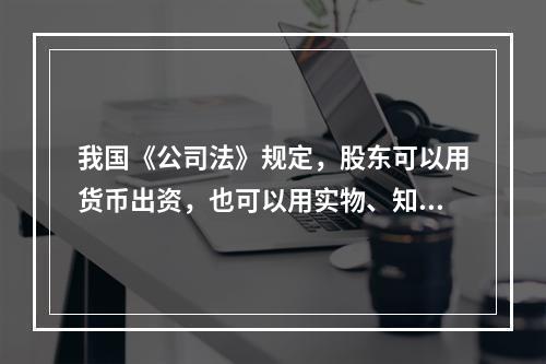 我国《公司法》规定，股东可以用货币出资，也可以用实物、知识产