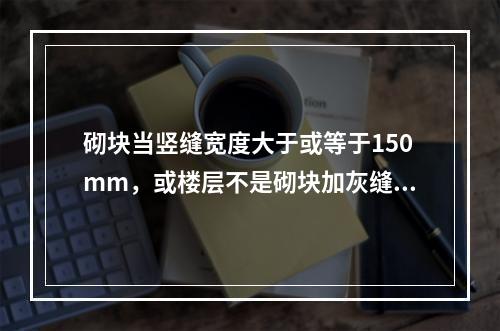 砌块当竖缝宽度大于或等于150mm，或楼层不是砌块加灰缝的整