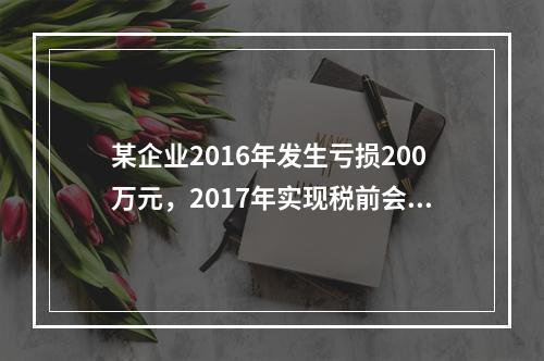 某企业2016年发生亏损200万元，2017年实现税前会计利