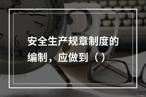 安全生产规章制度的编制，应做到（ ）