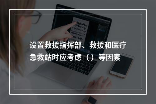 设置救援指挥部、救援和医疗急救站时应考虑（ ）等因素