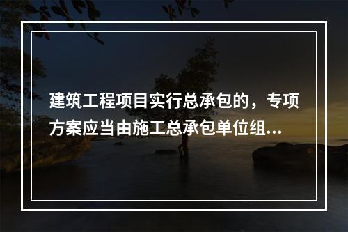 建筑工程项目实行总承包的，专项方案应当由施工总承包单位组织编