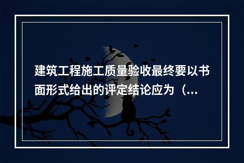 建筑工程施工质量验收最终要以书面形式给出的评定结论应为（　）