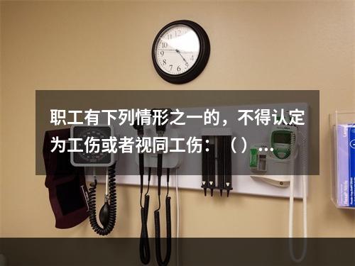 职工有下列情形之一的，不得认定为工伤或者视同工伤：（ ）。