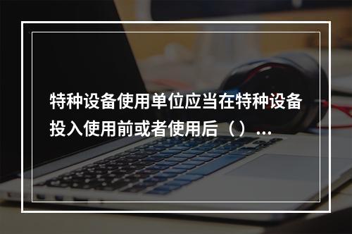 特种设备使用单位应当在特种设备投入使用前或者使用后（ ）日内