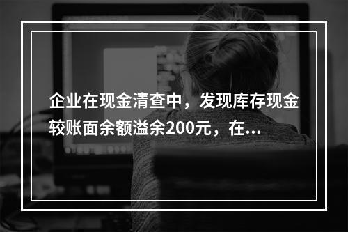 企业在现金清查中，发现库存现金较账面余额溢余200元，在未经