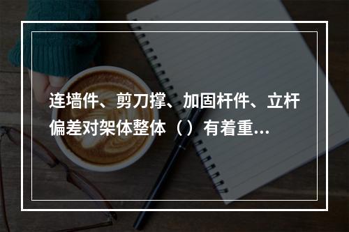 连墙件、剪刀撑、加固杆件、立杆偏差对架体整体（ ）有着重要影