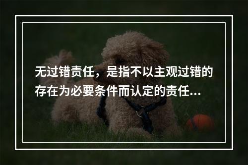 无过错责任，是指不以主观过错的存在为必要条件而认定的责任，承