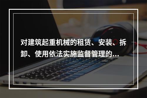 对建筑起重机械的租赁、安装、拆卸、使用依法实施监督管理的部门