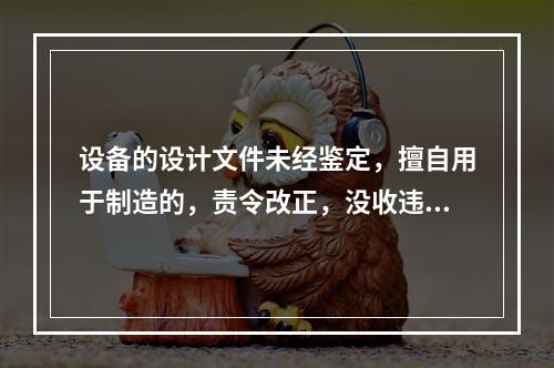 设备的设计文件未经鉴定，擅自用于制造的，责令改正，没收违法制