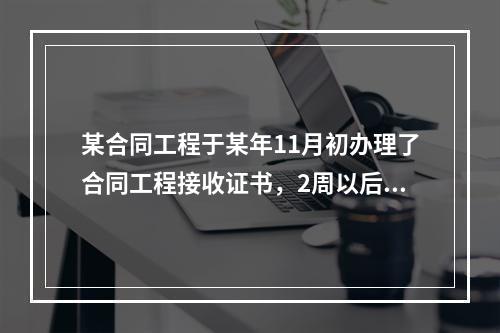 某合同工程于某年11月初办理了合同工程接收证书，2周以后，承