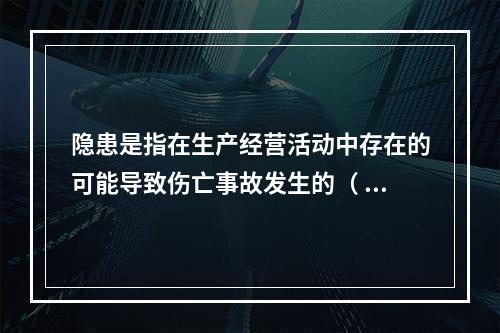 隐患是指在生产经营活动中存在的可能导致伤亡事故发生的（ ）。