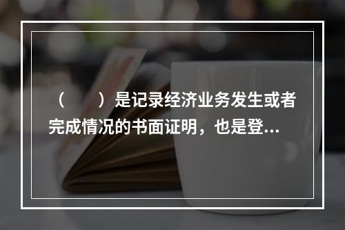 （　　）是记录经济业务发生或者完成情况的书面证明，也是登记账