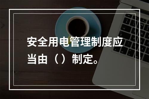 安全用电管理制度应当由（ ）制定。