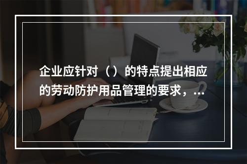 企业应针对（ ）的特点提出相应的劳动防护用品管理的要求，并对