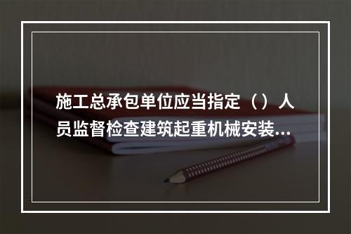 施工总承包单位应当指定（ ）人员监督检查建筑起重机械安装、拆