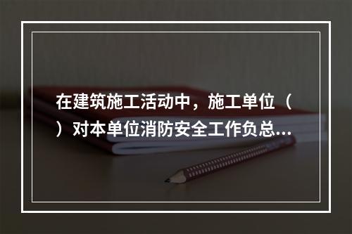 在建筑施工活动中，施工单位（ ）对本单位消防安全工作负总责。