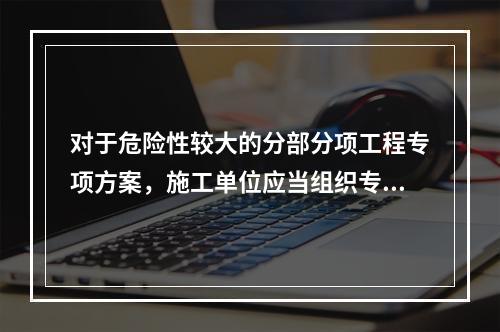 对于危险性较大的分部分项工程专项方案，施工单位应当组织专家对