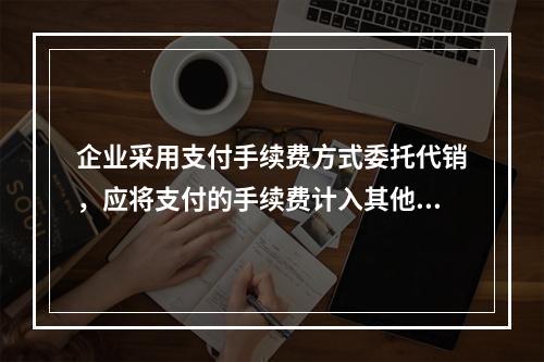 企业采用支付手续费方式委托代销，应将支付的手续费计入其他业务