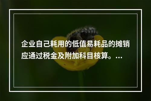 企业自己耗用的低值易耗品的摊销应通过税金及附加科目核算。（　