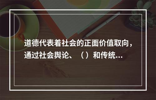 道德代表着社会的正面价值取向，通过社会舆论、（ ）和传统习惯