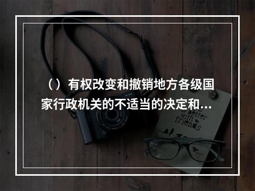 （ ）有权改变和撤销地方各级国家行政机关的不适当的决定和命令