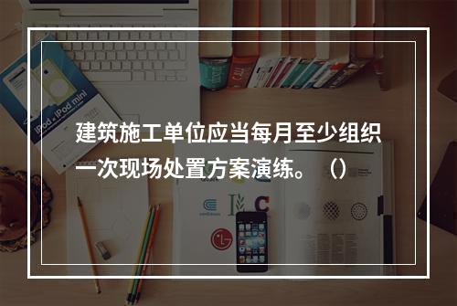 建筑施工单位应当每月至少组织一次现场处置方案演练。（）