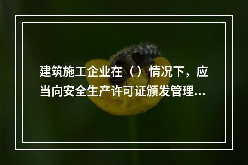 建筑施工企业在（ ）情况下，应当向安全生产许可证颁发管理机关