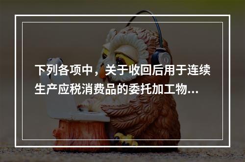 下列各项中，关于收回后用于连续生产应税消费品的委托加工物资