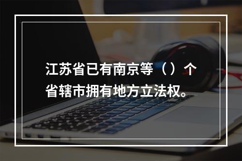 江苏省已有南京等（ ）个省辖市拥有地方立法权。