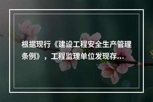 根据现行《建设工程安全生产管理条例》，工程监理单位发现存在安