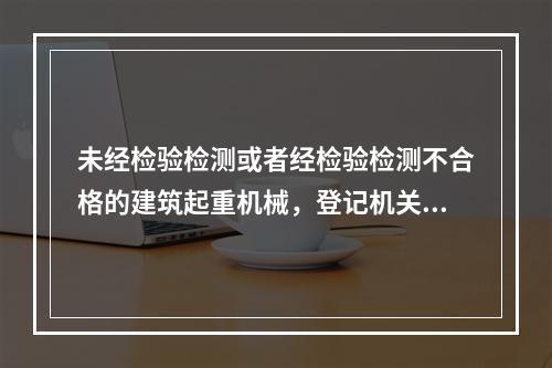 未经检验检测或者经检验检测不合格的建筑起重机械，登记机关不予