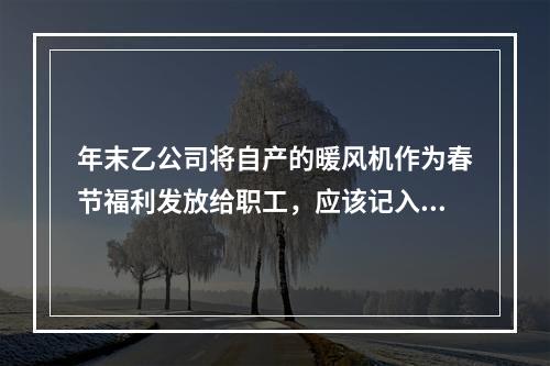 年末乙公司将自产的暖风机作为春节福利发放给职工，应该记入“应