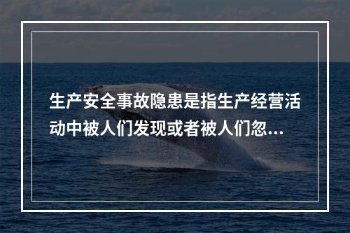 生产安全事故隐患是指生产经营活动中被人们发现或者被人们忽视的