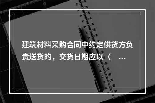 建筑材料采购合同中约定供货方负责送货的，交货日期应以（　）为