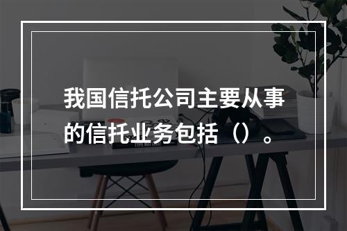 我国信托公司主要从事的信托业务包括（）。