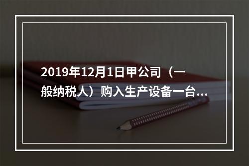 2019年12月1日甲公司（一般纳税人）购入生产设备一台，支