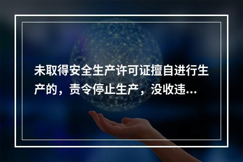 未取得安全生产许可证擅自进行生产的，责令停止生产，没收违法所