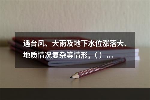 遇台风、大雨及地下水位涨落大、地质情况复杂等情形,（ ）应当