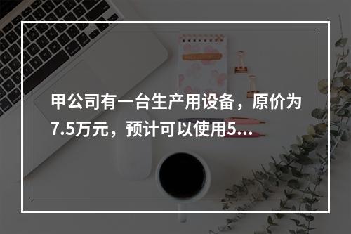 甲公司有一台生产用设备，原价为7.5万元，预计可以使用5年，