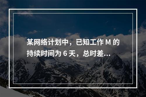 某网络计划中，已知工作 M 的持续时间为 6 天，总时差和自