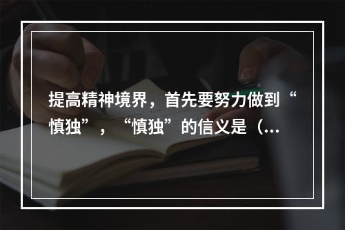 提高精神境界，首先要努力做到“慎独”，“慎独”的信义是（ ）