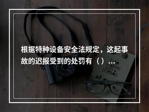 根据特种设备安全法规定，这起事故的迟报受到的处罚有（ ）。