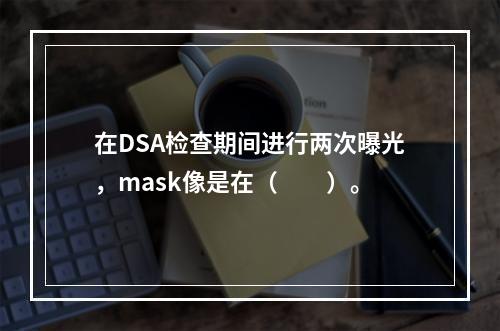 在DSA检查期间进行两次曝光，mask像是在（　　）。