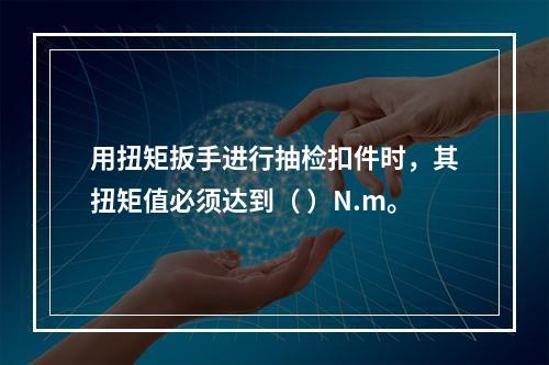 用扭矩扳手进行抽检扣件时，其扭矩值必须达到（ ）N.m。