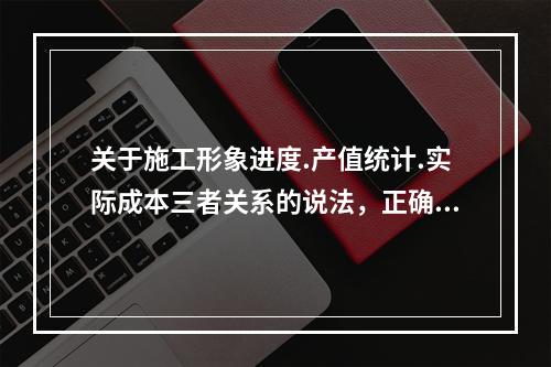 关于施工形象进度.产值统计.实际成本三者关系的说法，正确的是