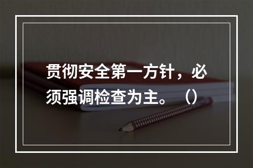 贯彻安全第一方针，必须强调检查为主。（）